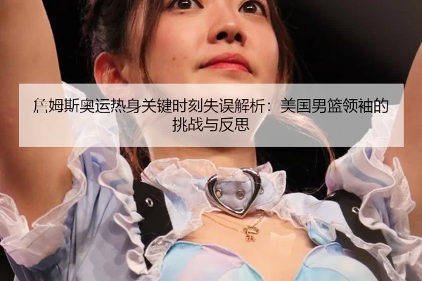 詹姆斯奥运热身关键时刻失误解析：美国男篮领袖的挑战与反思