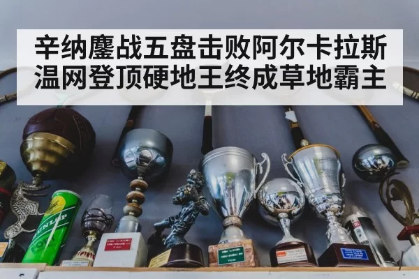 辛纳鏖战五盘击败阿尔卡拉斯温网登顶硬地王终成草地霸主