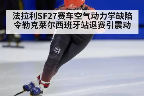 法拉利SF27赛车空气动力学缺陷令勒克莱尔西班牙站退赛引震动