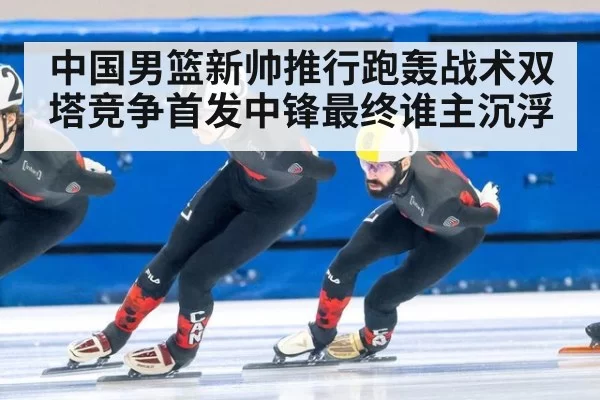 中国男篮新帅推行跑轰战术双塔竞争首发中锋最终谁主沉浮